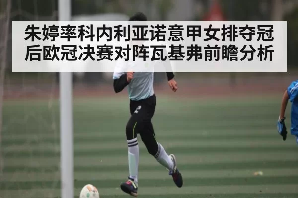 朱婷率科内利亚诺意甲女排夺冠后欧冠决赛对阵瓦基弗前瞻分析